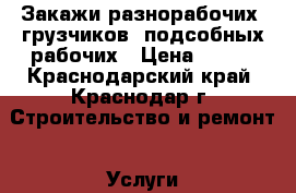 Закажи разнорабочих, грузчиков, подсобных рабочих › Цена ­ 150 - Краснодарский край, Краснодар г. Строительство и ремонт » Услуги   . Краснодарский край,Краснодар г.